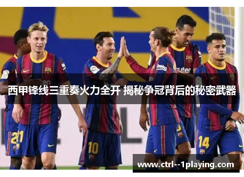 西甲锋线三重奏火力全开 揭秘争冠背后的秘密武器 西甲锋线三重奏火力全开 揭秘争冠背后的秘密武器