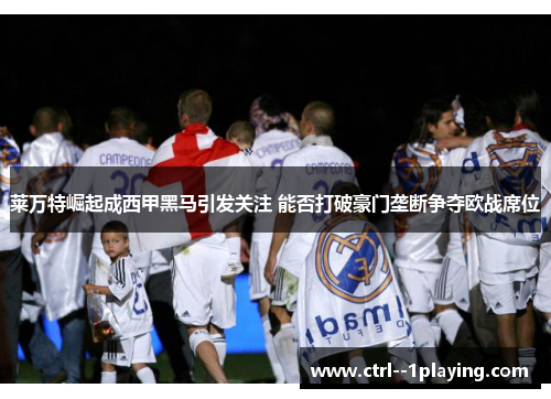 莱万特崛起成西甲黑马引发关注 能否打破豪门垄断争夺欧战席位 莱万特崛起成西甲黑马引发关注 能否打破豪门垄断争夺欧战席位