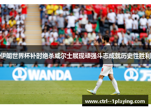 伊朗世界杯补时绝杀威尔士展现顽强斗志成就历史性胜利