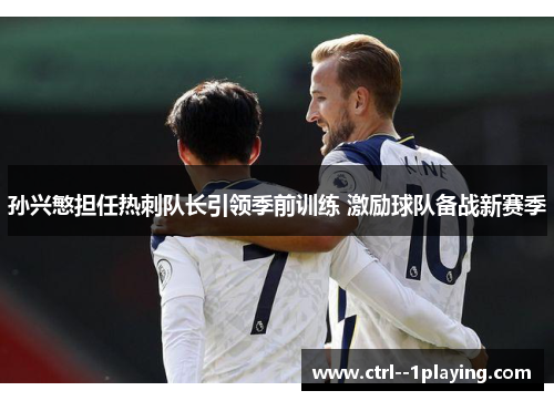 孙兴慜担任热刺队长引领季前训练 激励球队备战新赛季 孙兴慜担任热刺队长引领季前训练 激励球队备战新赛季