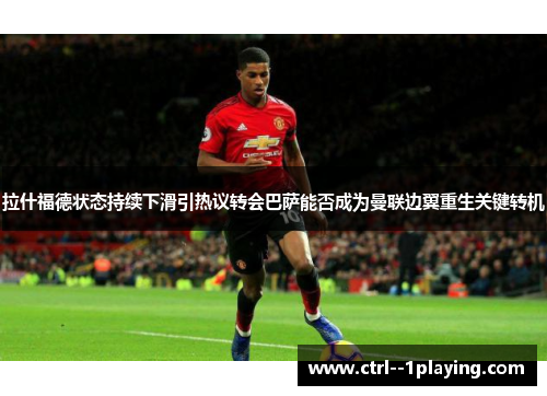 拉什福德状态持续下滑引热议转会巴萨能否成为曼联边翼重生关键转机 拉什福德状态持续下滑引热议转会巴萨能否成为曼联边翼重生关键转机