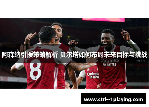 阿森纳引援策略解析 贝尔塔如何布局未来目标与挑战